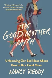 The Good Mother Myth: Unlearning Our Bad Ideas About How to Be a Good Mom